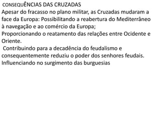 CONSEQUÊNCIAS DAS CRUZADAS
Apesar do fracasso no plano militar, as Cruzadas mudaram a
face da Europa: Possibilitando a reabertura do Mediterrâneo
à navegação e ao comércio da Europa;
Proporcionando o reatamento das relações entre Ocidente e
Oriente.
Contribuindo para a decadência do feudalismo e
consequentemente reduziu o poder dos senhores feudais.
Influenciando no surgimento das burguesias
 