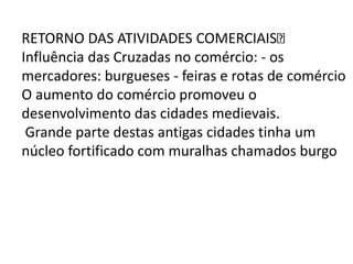 RETORNO DAS ATIVIDADES COMERCIAIS
Influência das Cruzadas no comércio: - os
mercadores: burgueses - feiras e rotas de comércio
O aumento do comércio promoveu o
desenvolvimento das cidades medievais.
Grande parte destas antigas cidades tinha um
núcleo fortificado com muralhas chamados burgo
 