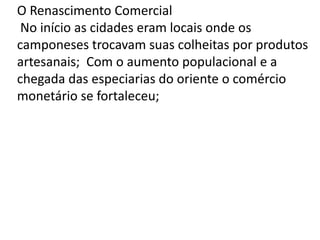 O Renascimento Comercial
No início as cidades eram locais onde os
camponeses trocavam suas colheitas por produtos
artesanais; Com o aumento populacional e a
chegada das especiarias do oriente o comércio
monetário se fortaleceu;
 