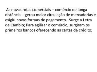 As novas rotas comerciais – comércio de longa
distância – gerou maior circulação de mercadorias e
exigiu novas formas de pagamento. Surge a Letra
de Cambio; Para agilizar o comércio, surgiram os
primeiros bancos oferecendo as cartas de crédito;
 