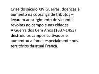 Crise do século XIV Guerras, doenças e
aumento na cobrança de tributos –,
levaram ao surgimento de violentas
revoltas no campo e nas cidades.
A Guerra dos Cem Anos (1337-1453)
destruiu os campos cultivados e
aumentou a fome, especialmente nos
territórios da atual França.
 