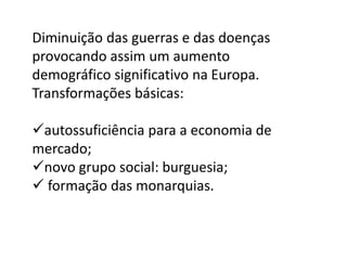 Diminuição das guerras e das doenças
provocando assim um aumento
demográfico significativo na Europa.
Transformações básicas:
autossuficiência para a economia de
mercado;
novo grupo social: burguesia;
 formação das monarquias.
 