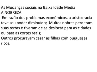 As Mudanças sociais na Baixa Idade Média
A NOBREZA
Em razão dos problemas econômicos, a aristocracia
teve seu poder diminuído; Muitos nobres perderam
suas terras e tiveram de se deslocar para as cidades
ou para as cortes reais;
Outros procuravam casar as filhas com burgueses
ricos.
 