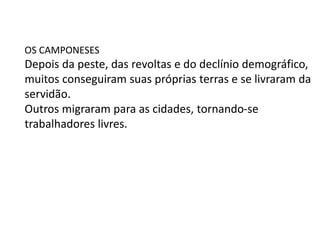 OS CAMPONESES
Depois da peste, das revoltas e do declínio demográfico,
muitos conseguiram suas próprias terras e se livraram da
servidão.
Outros migraram para as cidades, tornando-se
trabalhadores livres.
 