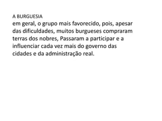 A BURGUESIA
em geral, o grupo mais favorecido, pois, apesar
das dificuldades, muitos burgueses compraram
terras dos nobres, Passaram a participar e a
influenciar cada vez mais do governo das
cidades e da administração real.
 