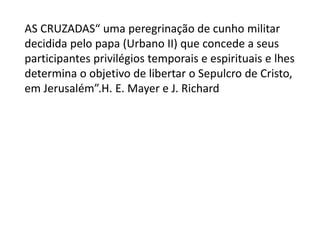 AS CRUZADAS“ uma peregrinação de cunho militar
decidida pelo papa (Urbano II) que concede a seus
participantes privilégios temporais e espirituais e lhes
determina o objetivo de libertar o Sepulcro de Cristo,
em Jerusalém”.H. E. Mayer e J. Richard
 