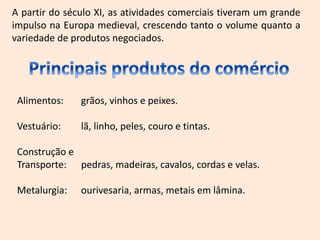 A partir do século XI, as atividades comerciais tiveram um grande
impulso na Europa medieval, crescendo tanto o volume quanto a
variedade de produtos negociados.
Alimentos: grãos, vinhos e peixes.
Vestuário: lã, linho, peles, couro e tintas.
Construção e
Transporte: pedras, madeiras, cavalos, cordas e velas.
Metalurgia: ourivesaria, armas, metais em lâmina.