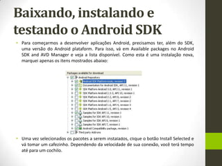Baixando, instalando e
testando o Android SDK
• Para começarmos a desenvolver aplicações Android, precisamos ter, além do SDK,
  uma versão do Android plataform. Para isso, vá em Available packages no Android
  SDK and AVD Manager e veja a lista disponível. Como esta é uma instalação nova,
  marquei apenas os itens mostrados abaixo:




• Uma vez selecionados os pacotes a serem instalados, clique o botão Install Selected e
  vá tomar um cafezinho. Dependendo da velocidade de sua conexão, você terá tempo
  até para um cochilo.
 