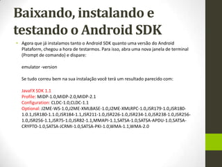 Baixando, instalando e
testando o Android SDK
• Agora que já instalamos tanto o Android SDK quanto uma versão do Android
  Plataform, chegou a hora de testarmos. Para isso, abra uma nova janela de terminal
  (Prompt de comando) e dispare:

  emulator -version

  Se tudo correu bem na sua instalação você terá um resultado parecido com:

  JavaFX SDK 1.1
  Profile: MIDP-1.0,MIDP-2.0,MIDP-2.1
  Configuration: CLDC-1.0,CLDC-1.1
  Optional: J2ME-WS-1.0,J2ME-XMLBASE-1.0,J2ME-XMLRPC-1.0,JSR179-1.0,JSR180-
  1.0.1,JSR180-1.1.0,JSR184-1.1,JSR211-1.0,JSR226-1.0,JSR234-1.0,JSR238-1.0,JSR256-
  1.0,JSR256-1.1,JSR75-1.0,JSR82-1.1,MMAPI-1.1,SATSA-1.0,SATSA-APDU-1.0,SATSA-
  CRYPTO-1.0,SATSA-JCRMI-1.0,SATSA-PKI-1.0,WMA-1.1,WMA-2.0
 
