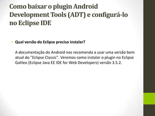 Como baixar o plugin Android
Development Tools (ADT) e configurá-lo
no Eclipse IDE

• Qual versão do Eclipse preciso instalar?

  A documentação do Android nos recomenda a usar uma versão bem
  atual do "Eclipse Classic". Veremos como instalar o plugin no Eclipse
  Galileo (Eclipse Java EE IDE for Web Developers) versão 3.5.2.
 