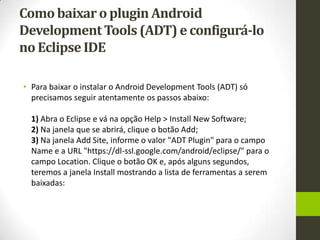 Como baixar o plugin Android
Development Tools (ADT) e configurá-lo
no Eclipse IDE

• Para baixar o instalar o Android Development Tools (ADT) só
  precisamos seguir atentamente os passos abaixo:

  1) Abra o Eclipse e vá na opção Help > Install New Software;
  2) Na janela que se abrirá, clique o botão Add;
  3) Na janela Add Site, informe o valor "ADT Plugin" para o campo
  Name e a URL "https://dl-ssl.google.com/android/eclipse/" para o
  campo Location. Clique o botão OK e, após alguns segundos,
  teremos a janela Install mostrando a lista de ferramentas a serem
  baixadas:
 
