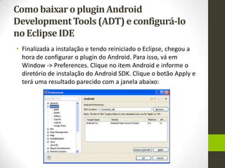 Como baixar o plugin Android
Development Tools (ADT) e configurá-lo
no Eclipse IDE
• Finalizada a instalação e tendo reiniciado o Eclipse, chegou a
  hora de configurar o plugin do Android. Para isso, vá em
  Window -> Preferences. Clique no item Android e informe o
  diretório de instalação do Android SDK. Clique o botão Apply e
  terá uma resultado parecido com a janela abaixo:
 