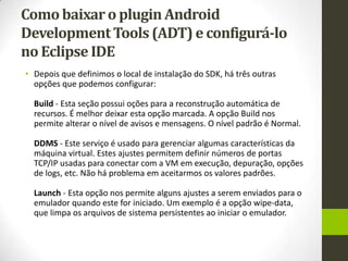 Como baixar o plugin Android
Development Tools (ADT) e configurá-lo
no Eclipse IDE
• Depois que definimos o local de instalação do SDK, há três outras
  opções que podemos configurar:

  Build - Esta seção possui oções para a reconstrução automática de
  recursos. É melhor deixar esta opção marcada. A opção Build nos
  permite alterar o nível de avisos e mensagens. O nível padrão é Normal.

  DDMS - Este serviço é usado para gerenciar algumas características da
  máquina virtual. Estes ajustes permitem definir números de portas
  TCP/IP usadas para conectar com a VM em execução, depuração, opções
  de logs, etc. Não há problema em aceitarmos os valores padrões.

  Launch - Esta opção nos permite alguns ajustes a serem enviados para o
  emulador quando este for iniciado. Um exemplo é a opção wipe-data,
  que limpa os arquivos de sistema persistentes ao iniciar o emulador.
 