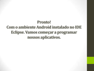 Pronto!
Com o ambiente Android instalado no IDE
  Eclipse. Vamos começar a programar
            nossos aplicativos.
 