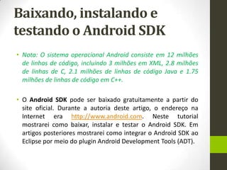 Baixando, instalando e
testando o Android SDK
• Nota: O sistema operacional Android consiste em 12 milhões
  de linhas de código, incluindo 3 milhões em XML, 2.8 milhões
  de linhas de C, 2.1 milhões de linhas de código Java e 1.75
  milhões de linhas de código em C++.

• O Android SDK pode ser baixado gratuitamente a partir do
  site oficial. Durante a autoria deste artigo, o endereço na
  Internet era http://www.android.com. Neste tutorial
  mostrarei como baixar, instalar e testar o Android SDK. Em
  artigos posteriores mostrarei como integrar o Android SDK ao
  Eclipse por meio do plugin Android Development Tools (ADT).
 