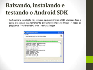 Baixando, instalando e
testando o Android SDK
• Ao finalizar a instalação nós temos a opção de iniciar o SDK Manager, Faça-o
  agora ou acesse esta ferramenta diretamente indo até Iniciar -> Todos os
  programas -> Android SDK Tools -> SDK Manager.
 