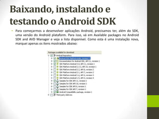 Baixando, instalando e
testando o Android SDK
• Para começarmos a desenvolver aplicações Android, precisamos ter, além do SDK,
  uma versão do Android plataform. Para isso, vá em Available packages no Android
  SDK and AVD Manager e veja a lista disponível. Como esta é uma instalação nova,
  marquei apenas os itens mostrados abaixo:
 