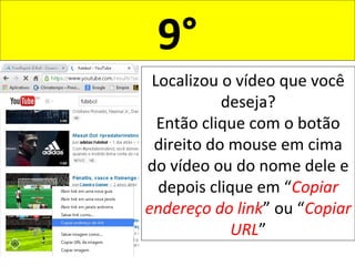 9°
Localizou o vídeo que você
deseja?
Então clique com o botão
direito do mouse em cima
do vídeo ou do nome dele e
depois clique em “Copiar
endereço do link” ou “Copiar
URL”
 