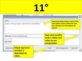 11°
Aqui você pode colocar vários links
para baixar vários vídeos de uma
vez. (Sempre um link abaixo do
outro)
Aqui você escolhe
onde o vídeo será
salvo no seu
computador.
Clique aqui para
começar o
download do
vídeo.
 
