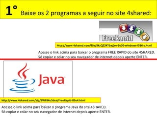 1° Baixe os 2 programas a seguir no site 4shared:
http://www.4shared.com/zip/SWF84u5dce/FreeRapid-09u4.html
Acesse o link acima para baixar o programa Java do site 4SHARED.
Só copiar e colar no seu navegador de internet depois aperte ENTER.
http://www.4shared.com/file/8kzQZ3KYba/jre-6u30-windows-i586-s.html
Acesse o link acima para baixar o programa FREE RAPID do site 4SHARED.
Só copiar e colar no seu navegador de internet depois aperte ENTER.
 