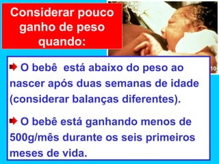 Considerar pouco
 ganho de peso
    quando:

  O bebê está abaixo do peso ao      10


nascer após duas semanas de idade
(considerar balanças diferentes).

  O bebê está ganhando menos de
500g/mês durante os seis primeiros
meses de vida.
 