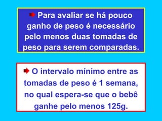 Para avaliar se há pouco
 ganho de peso é necessário
pelo menos duas tomadas de
peso para serem comparadas.

  O intervalo mínimo entre as
tomadas de peso é 1 semana,
no qual espera-se que o bebê
  ganhe pelo menos 125g.
 