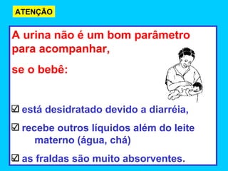 ATENÇÃO


A urina não é um bom parâmetro
para acompanhar,
se o bebê:


 está desidratado devido a diarréia,
 recebe outros líquidos além do leite
    materno (água, chá)
 as fraldas são muito absorventes.
 