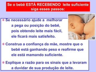 Se o bebê ESTÁ RECEBENDO leite suficiente
             siga esses passos:

Se necessário ajude a melhorar
   a pega ou posição do bebê,
   pois obtendo leite mais fácil,
   ele ficará mais satisfeito.                  12

Construa a confiança da mãe, mostre que o
  bebê está ganhando peso e reafirme que
  ele está mamando suficiente.

Explique a razão para os sinais que a levaram
   a duvidar de sua produção de leite.
 