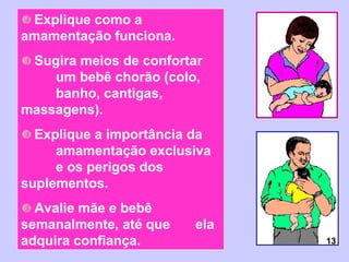 Explique como a
amamentação funciona.
 Sugira meios de confortar
    um bebê chorão (colo,
    banho, cantigas,
massagens).
  Explique a importância da
     amamentação exclusiva
     e os perigos dos
suplementos.
  Avalie mãe e bebê
semanalmente, até que    ela
adquira confiança.             13
 