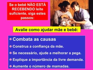 Se o bebê NÃO ESTÁ
 RECEBENDO leite
suficiente, siga estes
       passos:


   Avalie como ajudar mãe e bebê:

  Combata as causas
  Construa a confiança da mãe.
  Se necessário, ajude a melhorar a pega.
  Explique a importância da livre demanda.
  Aumente o número de mamadas.
 