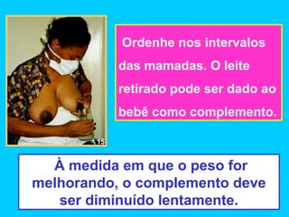 Ordenhe nos intervalos
             das mamadas. O leite
             retirado pode ser dado ao
             bebê como complemento.

        15


  À medida em que o peso for
melhorando, o complemento deve
   ser diminuído lentamente.
 