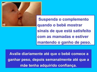 Suspenda o complemento
16                  quando o bebê mostrar
                    sinais de que está satisfeito
                    com as mamadas e estiver
                    mantendo o ganho de peso.

     Avalie diariamente até que o bebê comece a
     ganhar peso, depois semanalmente até que a
           mãe tenha adquirido confiança.
 