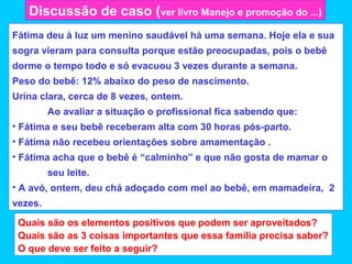 Discussão de caso (ver livro Manejo e promoção do ...)
Fátima deu à luz um menino saudável há uma semana. Hoje ela e sua
sogra vieram para consulta porque estão preocupadas, pois o bebê
dorme o tempo todo e só evacuou 3 vezes durante a semana.
Peso do bebê: 12% abaixo do peso de nascimento.
Urina clara, cerca de 8 vezes, ontem.
         Ao avaliar a situação o profissional fica sabendo que:
• Fátima e seu bebê receberam alta com 30 horas pós-parto.
• Fátima não recebeu orientações sobre amamentação .
• Fátima acha que o bebê é “calminho” e que não gosta de mamar o
         seu leite.
• A avó, ontem, deu chá adoçado com mel ao bebê, em mamadeira, 2
vezes.
 Quais são os elementos positivos que podem ser aproveitados?
 Quais são as 3 coisas importantes que essa família precisa saber?
 O que deve ser feito a seguir?
 