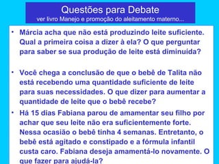 Questões para Debate
       ver livro Manejo e promoção do aleitamento materno...

• Márcia acha que não está produzindo leite suficiente.
  Qual a primeira coisa a dizer à ela? O que perguntar
  para saber se sua produção de leite está diminuída?

• Você chega a conclusão de que o bebê de Talita não
  está recebendo uma quantidade suficiente de leite
  para suas necessidades. O que dizer para aumentar a
  quantidade de leite que o bebê recebe?
• Há 15 dias Fabiana parou de amamentar seu filho por
  achar que seu leite não era suficientemente forte.
  Nessa ocasião o bebê tinha 4 semanas. Entretanto, o
  bebê está agitado e constipado e a fórmula infantil
  custa caro. Fabiana deseja amamentá-lo novamente. O
  que fazer para ajudá-la?
 
