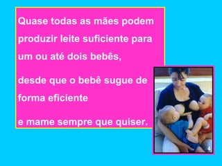 Quase todas as mães podem
produzir leite suficiente para
um ou até dois bebês,

desde que o bebê sugue de
forma eficiente

e mame sempre que quiser.

                                 4
 