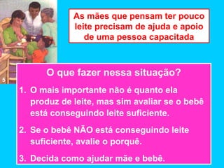 As mães que pensam ter pouco
                 leite precisam de ajuda e apoio
                    de uma pessoa capacitada



          O que fazer nessa situação?
5
    1. O mais importante não é quanto ela
       produz de leite, mas sim avaliar se o bebê
       está conseguindo leite suficiente.
    2. Se o bebê NÃO está conseguindo leite
       suficiente, avalie o porquê.
    3. Decida como ajudar mãe e bebê.
 