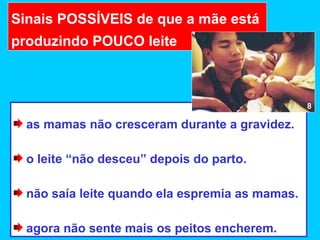 Sinais POSSÍVEIS de que a mãe está
produzindo POUCO leite



                                                 8

  as mamas não cresceram durante a gravidez.

  o leite “não desceu” depois do parto.

  não saía leite quando ela espremia as mamas.

  agora não sente mais os peitos encherem.
 