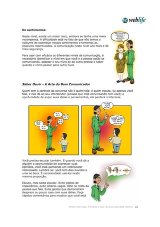 Direitos reservados. É proibida a cópia não autorizada deste material. 10
De sentimentos:
Neste nível, existe um maior risco, embora se tenha uma maior
recompensa. A dificuldade está no fato de que não temos o
costume de expressar nossos sentimentos e tememos as
possíveis repercussões. A comunicação neste nível une mais e dá
mais segurança.
Para usar com eficácia os diferentes níveis de comunicação, é
necessário identificar o nível em que você e a pessoa estão se
comunicando, adaptar o seu nível ao da outra pessoa e saber
quando e como passar para outro nível.
Saber Ouvir - A Arte do Bom Comunicador
Quem tem o controle da conversa não é quem fala: é quem escuta. Se apenas você
fala, e não dá ao seu interlocutor (pessoa que está conversando com você) a
oportunidade de expor suas idéias e pensamentos, ela perderá o interesse.
Você precisa escutar também. E quando você dá a
alguém a oportunidade de expressar suas
opiniões, você está ganhando um interlocutor
interessado. Lembre-se: você tem dois ouvidos e
uma só boca. É recomendado usá-los nesta
mesma proporção.
Escute, mas saiba escutar. Evite gestos de
impaciência, evite olhares vagos. Olhe no rosto da
pessoa que fala. Evite gestos que demonstrem
desprezo ou pouco caso com suas idéias. Faça
rápidos comentários para mostrar que você está
 