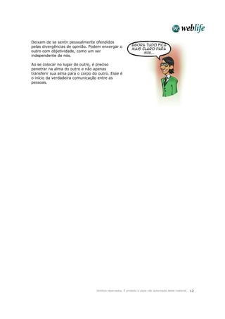Direitos reservados. É proibida a cópia não autorizada deste material. 12
Deixam de se sentir pessoalmente ofendidos
pelas divergências de opinião. Podem enxergar o
outro com objetividade, como um ser
independente de nós.
Ao se colocar no lugar do outro, é preciso
penetrar na alma do outro e não apenas
transferir sua alma para o corpo do outro. Esse é
o início da verdadeira comunicação entre as
pessoas.
 