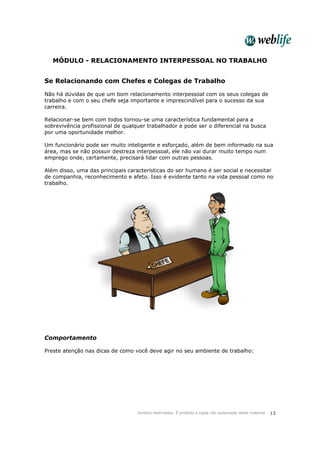 Direitos reservados. É proibida a cópia não autorizada deste material. 13
MÓDULO - RELACIONAMENTO INTERPESSOAL NO TRABALHO
Se Relacionando com Chefes e Colegas de Trabalho
Não há dúvidas de que um bom relacionamento interpessoal com os seus colegas de
trabalho e com o seu chefe seja importante e imprescindível para o sucesso da sua
carreira.
Relacionar-se bem com todos tornou-se uma característica fundamental para a
sobrevivência profissional de qualquer trabalhador e pode ser o diferencial na busca
por uma oportunidade melhor.
Um funcionário pode ser muito inteligente e esforçado, além de bem informado na sua
área, mas se não possuir destreza interpessoal, ele não vai durar muito tempo num
emprego onde, certamente, precisará lidar com outras pessoas.
Além disso, uma das principais características do ser humano é ser social e necessitar
de companhia, reconhecimento e afeto. Isso é evidente tanto na vida pessoal como no
trabalho.
Comportamento
Preste atenção nas dicas de como você deve agir no seu ambiente de trabalho:
 