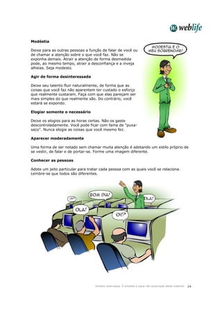 Direitos reservados. É proibida a cópia não autorizada deste material. 14
Modéstia
Deixe para as outras pessoas a função de falar de você ou
de chamar a atenção sobre o que você faz. Não se
exponha demais. Atrair a atenção de forma desmedida
pode, ao mesmo tempo, atrair a desconfiança e a inveja
alheias. Seja modesto.
Agir de forma desinteressada
Deixe seu talento fluir naturalmente, de forma que as
coisas que você faz não aparentem ter custado o esforço
que realmente custaram. Faça com que elas pareçam ser
mais simples do que realmente são. Do contrário, você
estará se expondo.
Elogiar somente o necessário
Deixe os elogios para as horas certas. Não os gaste
descontroladamente. Você pode ficar com fama de "puxa-
saco". Nunca elogie as coisas que você mesmo fez.
Aparecer moderadamente
Uma forma de ser notado sem chamar muita atenção é adotando um estilo próprio de
se vestir, de falar e de portar-se. Forme uma imagem diferente.
Conhecer as pessoas
Adote um jeito particular para tratar cada pessoa com as quais você se relaciona.
Lembre-se que todos são diferentes.
 