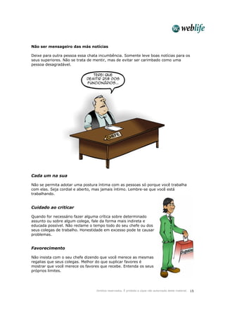 Direitos reservados. É proibida a cópia não autorizada deste material. 15
Não ser mensageiro das más notícias
Deixe para outra pessoa essa chata incumbência. Somente leve boas notícias para os
seus superiores. Não se trata de mentir, mas de evitar ser carimbado como uma
pessoa desagradável.
Cada um na sua
Não se permita adotar uma postura íntima com as pessoas só porque você trabalha
com elas. Seja cordial e aberto, mas jamais íntimo. Lembre-se que você está
trabalhando.
Cuidado ao criticar
Quando for necessário fazer alguma crítica sobre determinado
assunto ou sobre algum colega, fale da forma mais indireta e
educada possível. Não reclame o tempo todo do seu chefe ou dos
seus colegas de trabalho. Honestidade em excesso pode te causar
problemas.
Favorecimento
Não insista com o seu chefe dizendo que você merece as mesmas
regalias que seus colegas. Melhor do que suplicar favores é
mostrar que você merece os favores que recebe. Entenda os seus
próprios limites.
 