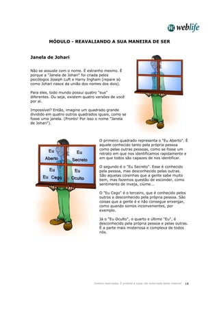 Direitos reservados. É proibida a cópia não autorizada deste material. 18
MÓDULO - REAVALIANDO A SUA MANEIRA DE SER
Janela de Johari
Não se assuste com o nome. É estranho mesmo. É
porque a "Janela de Johari" foi criada pelos
psicólogos Joseph Luft e Harry Ingham (repare só
como Johari nasce da união dos nomes dos dois).
Para eles, todo mundo possui quatro "eus"
diferentes. Ou seja, existem quatro versões de você
por aí.
Impossível? Então, imagine um quadrado grande
dividido em quatro outros quadrados iguais, como se
fosse uma janela. (Pronto! Por isso o nome "Janela
de Johari").
O primeiro quadrado representa o "Eu Aberto". É
aquele conhecido tanto pela própria pessoa
como pelas outras pessoas, como se fosse um
retrato em que nos identificamos rapidamente e
em que todos são capazes de nos identificar.
O segundo é o "Eu Secreto". Esse é conhecido
pela pessoa, mas desconhecido pelas outras.
São aquelas coisinhas que a gente sabe muito
bem, mas fazemos questão de esconder, como
sentimento de inveja, ciúme...
O "Eu Cego" é o terceiro, que é conhecido pelos
outros e desconhecido pela própria pessoa. São
coisas que a gente é e não consegue enxergar,
como quando somos inconvenientes, por
exemplo.
Já o "Eu Oculto", o quarto e último "Eu", é
desconhecido pela própria pessoa e pelas outras.
É a parte mais misteriosa e complexa de todos
nós.
 