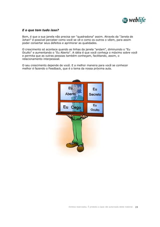 Direitos reservados. É proibida a cópia não autorizada deste material. 19
E o que tem tudo isso?
Bom, é que a sua janela não precisa ser "quadradona" assim. Através da "Janela de
Johari" é possível perceber como você se vê e como os outros o vêem, para assim
poder consertar seus defeitos e aprimorar as qualidades.
O crescimento só acontece quando as linhas da janela "andam", diminuindo o "Eu
Oculto" e aumentando o "Eu Aberto". A idéia é que você conheça o máximo sobre você
e permita que as outras pessoas também conheçam, facilitando, assim, o
relacionamento interpessoal.
O seu crescimento depende de você. E a melhor maneira para você se conhecer
melhor é fazendo o Feedback, que é o tema da nossa próxima aula.
 