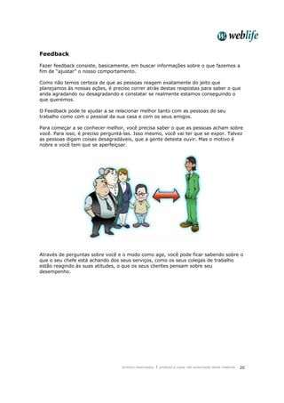 Direitos reservados. É proibida a cópia não autorizada deste material. 20
Feedback
Fazer feedback consiste, basicamente, em buscar informações sobre o que fazemos a
fim de “ajustar” o nosso comportamento.
Como não temos certeza de que as pessoas reagem exatamente do jeito que
planejamos às nossas ações, é preciso correr atrás destas respostas para saber o que
anda agradando ou desagradando e constatar se realmente estamos conseguindo o
que queremos.
O Feedback pode te ajudar a se relacionar melhor tanto com as pessoas do seu
trabalho como com o pessoal da sua casa e com os seus amigos.
Para começar a se conhecer melhor, você precisa saber o que as pessoas acham sobre
você. Para isso, é preciso perguntá-las. Isso mesmo, você vai ter que se expor. Talvez
as pessoas digam coisas desagradáveis, que a gente detesta ouvir. Mas o motivo é
nobre e você tem que se aperfeiçoar.
Através de perguntas sobre você e o modo como age, você pode ficar sabendo sobre o
que o seu chefe está achando dos seus serviços, como os seus colegas de trabalho
estão reagindo às suas atitudes, o que os seus clientes pensam sobre seu
desempenho.
 