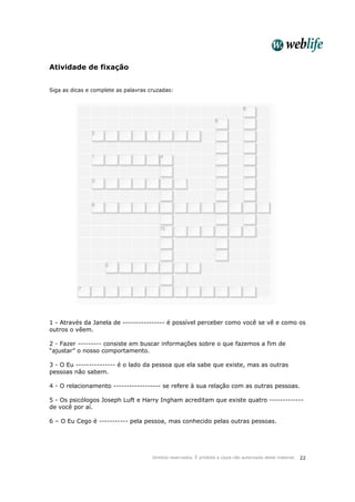Direitos reservados. É proibida a cópia não autorizada deste material. 22
Atividade de fixação
Siga as dicas e complete as palavras cruzadas:
1 - Através da Janela de ---------------- é possível perceber como você se vê e como os
outros o vêem.
2 - Fazer --------- consiste em buscar informações sobre o que fazemos a fim de
“ajustar” o nosso comportamento.
3 - O Eu --------------- é o lado da pessoa que ela sabe que existe, mas as outras
pessoas não sabem.
4 - O relacionamento ------------------ se refere à sua relação com as outras pessoas.
5 - Os psicólogos Joseph Luft e Harry Ingham acreditam que existe quatro -------------
de você por aí.
6 – O Eu Cego é ----------- pela pessoa, mas conhecido pelas outras pessoas.
 