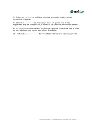Direitos reservados. É proibida a cópia não autorizada deste material. 23
7 – O nível das ------------ é o nível da comunicação que não envolve nenhum
componente emocional.
8 – No nível de ------------- da comunicação existe um grande risco de nos
magoarmos, mas, em compensação, a realização e a satisfação também são grandes.
9 – Um ---------------- adequado no ambiente de trabalho é fundamental para se obter
um bom relacionamento com os seus colegas de trabalho.
10 – No trabalho, os -------------- devem ser feitos na hora certa e controladamente.
 