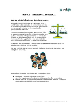 Direitos reservados. É proibida a cópia não autorizada deste material. 24
MÓDULO - INTELIGÊNCIA EMOCIONAL
Usando a Inteligência nos Relacionamentos
A Inteligência Emocional pode ser classificada como o
equilíbrio das ações e atitudes de um indivíduo, através
do qual ele aprende a manter autocontrole, identificando
com ponderação e justiça as diversas situações
ocorridas no seu dia-a-dia.
Ter Inteligência Emocional significa, basicamente, usar
as suas emoções da forma mais inteligente possível para
ajudar a si mesmo - intrapessoalmente - e para ajudar
também no seu relacionamento com as outras pessoas -
interpessoalmente. É, portanto, a sua capacidade de
lidar com os seus sentimentos e com as outras pessoas.
Atualmente, não adianta nada o indivíduo ser extremamente inteligente se ele não
sabe como se relacionar com as pessoas.
Mas isso você não precisa nascer sabendo. Você pode desenvolver e ampliar a sua
Inteligência Emocional.
A inteligência emocional está relacionada a habilidades como:
• se motivar e persistir apesar das frustrações;
• controlar impulsos, canalizando as emoções para situações apropriadas;
• motivar pessoas, ajudando-as a liberarem seus melhores talentos, e conseguir
seu engajamento a objetivos de interesses comuns.
 