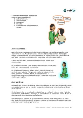 Direitos reservados. É proibida a cópia não autorizada deste material. 25
A Inteligência Emocional depende de
cinco competências básicas:
1. Autoconsciência.
2. Auto-controle.
3. Motivação.
4. Empatia.
5. Habilidade nos relacionamentos
sociais.
Autoconsciência
Aparentemente, nossos sentimentos parecem óbvios, mas muitas vezes eles estão
escondidos de nós. A autoconsciência emocional é estarmos sempre atentos para
nossos estados internos, incluindo as emoções. É um estado no qual continuamos a
nos "auto-examinar emocionalmente" mesmo durante intensas emoções.
A autoconsciência e a habilidade de mudar nosso humor são a
mesma coisa.
As emoções podem ser conscientes ou inconscientes, começando
antes que a pessoa esteja ciente delas.
As emoções inconscientes podem ter um efeito poderoso nos
sentimentos e reações. Mas quando nos tornamos conscientes
deles, podemos avaliá-los. Assim, a autoconsciência é
fundamental para o controle das emoções e para que você possa
mudar suas reações.
Auto-controle
Uma vida sem emoção seria vazia, mas o importante é ter emoções apropriadas, tendo
uma vida emocional que se mantém constantemente amena, raramente tornando-se
muito intensa.
Contudo, controlar as emoções é um trabalho a ser realizado o tempo todo. Muito do
que fazemos, do trabalho à recreação, é uma tentativa de controlar o humor. A arte de
nos acalmar é uma habilidade básica na vida.
Nós temos pouco controle de quando seremos tomados pelas emoções ou de como
elas serão, porém nós podemos ter algum controle de quanto tempo elas durarão. Nós
podemos mudar nosso comportamento.
 