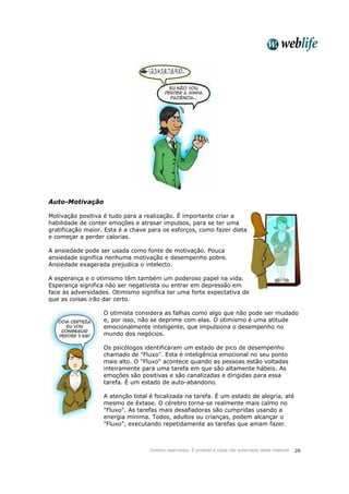 Direitos reservados. É proibida a cópia não autorizada deste material. 26
Auto-Motivação
Motivação positiva é tudo para a realização. É importante criar a
habilidade de conter emoções e atrasar impulsos, para se ter uma
gratificação maior. Esta é a chave para os esforços, como fazer dieta
e começar a perder calorias.
A ansiedade pode ser usada como fonte de motivação. Pouca
ansiedade significa nenhuma motivação e desempenho pobre.
Ansiedade exagerada prejudica o intelecto.
A esperança e o otimismo têm também um poderoso papel na vida.
Esperança significa não ser negativista ou entrar em depressão em
face às adversidades. Otimismo significa ter uma forte expectativa de
que as coisas irão dar certo.
O otimista considera as falhas como algo que não pode ser mudado
e, por isso, não se deprime com elas. O otimismo é uma atitude
emocionalmente inteligente, que impulsiona o desempenho no
mundo dos negócios.
Os psicólogos identificaram um estado de pico de desempenho
chamado de "Fluxo". Esta é inteligência emocional no seu ponto
mais alto. O "Fluxo" acontece quando as pessoas estão voltadas
inteiramente para uma tarefa em que são altamente hábeis. As
emoções são positivas e são canalizadas e dirigidas para essa
tarefa. É um estado de auto-abandono.
A atenção total é focalizada na tarefa. É um estado de alegria, até
mesmo de êxtase. O cérebro torna-se realmente mais calmo no
"Fluxo". As tarefas mais desafiadoras são cumpridas usando a
energia mínima. Todos, adultos ou crianças, podem alcançar o
"Fluxo", executando repetidamente as tarefas que amam fazer.
 